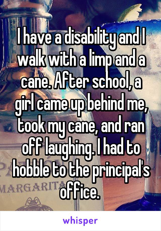 I have a disability and I walk with a limp and a cane. After school, a girl came up behind me, took my cane, and ran off laughing. I had to hobble to the principal's office. 