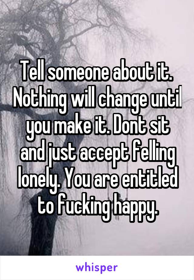 Tell someone about it.  Nothing will change until you make it. Dont sit and just accept felling lonely. You are entitled to fucking happy.