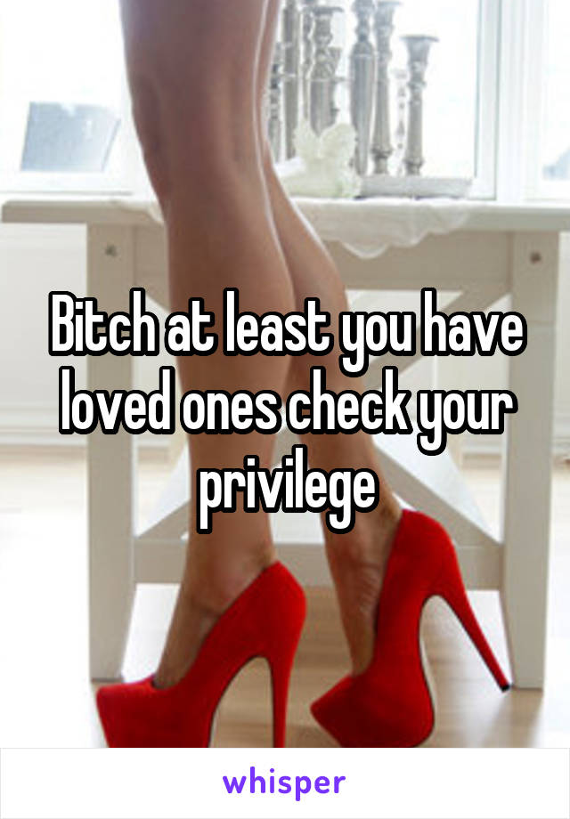 Bitch at least you have loved ones check your privilege