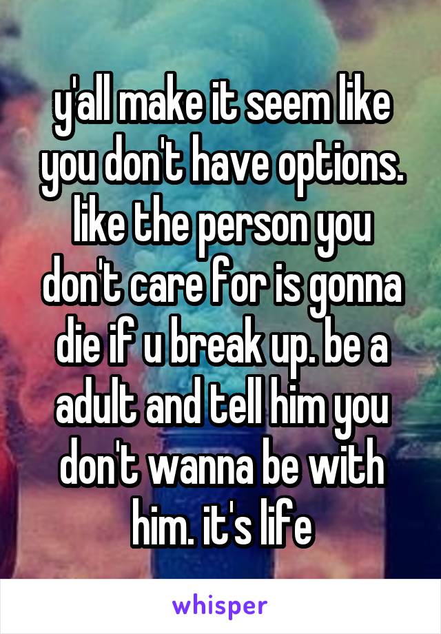y'all make it seem like you don't have options. like the person you don't care for is gonna die if u break up. be a adult and tell him you don't wanna be with him. it's life