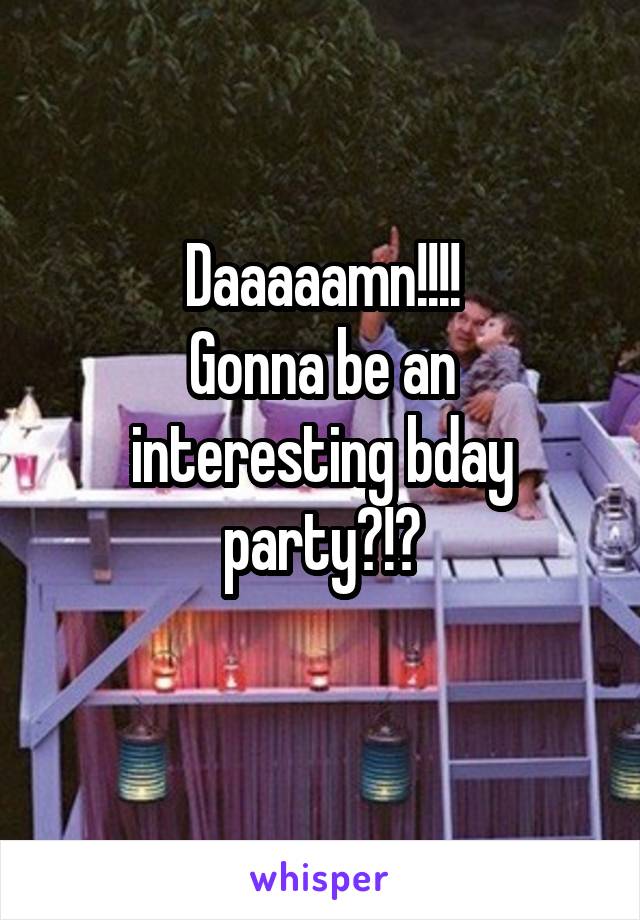Daaaaamn!!!!
Gonna be an interesting bday party?!?
