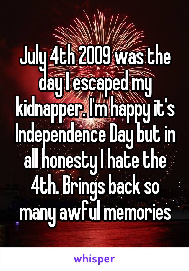 July 4th 2009 was the day I escaped my kidnapper. I'm happy it's Independence Day but in all honesty I hate the 4th. Brings back so many awful memories