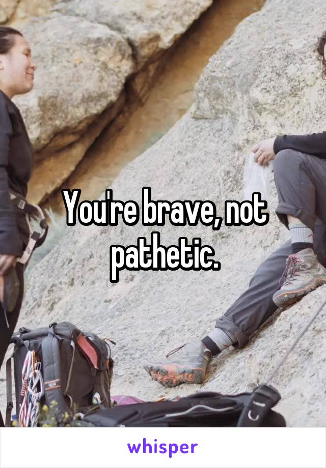You're brave, not pathetic.