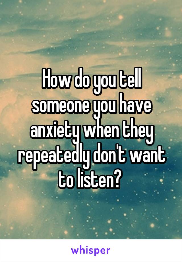 How do you tell someone you have anxiety when they repeatedly don't want to listen? 