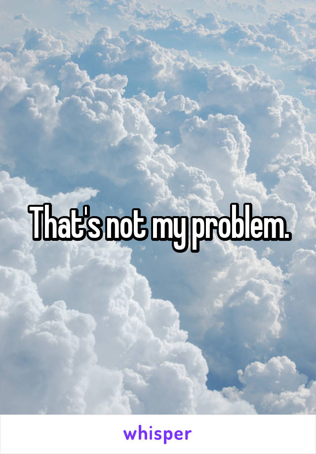 That's not my problem.