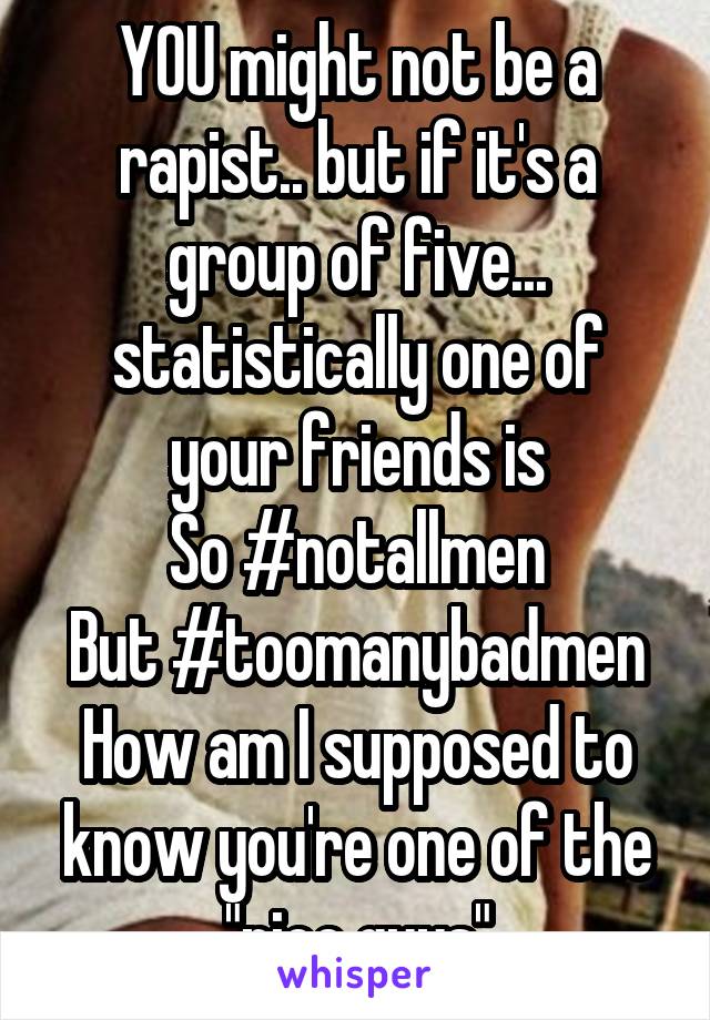 YOU might not be a rapist.. but if it's a group of five... statistically one of your friends is
So #notallmen
But #toomanybadmen
How am I supposed to know you're one of the "nice guys"