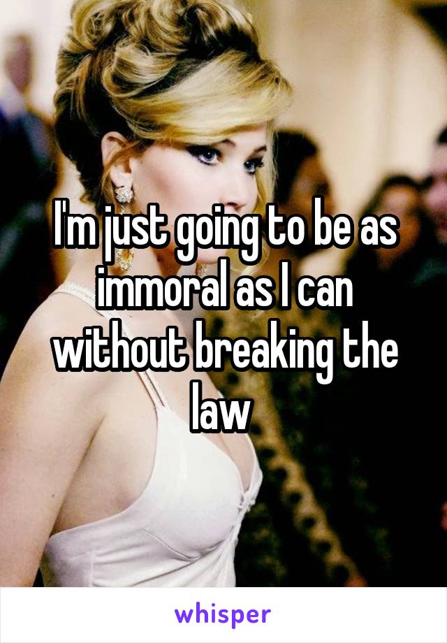 I'm just going to be as immoral as I can without breaking the law 