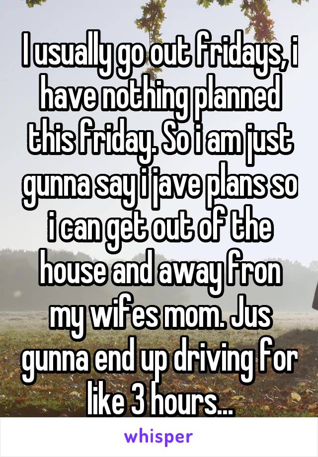 I usually go out fridays, i have nothing planned this friday. So i am just gunna say i jave plans so i can get out of the house and away fron my wifes mom. Jus gunna end up driving for like 3 hours...