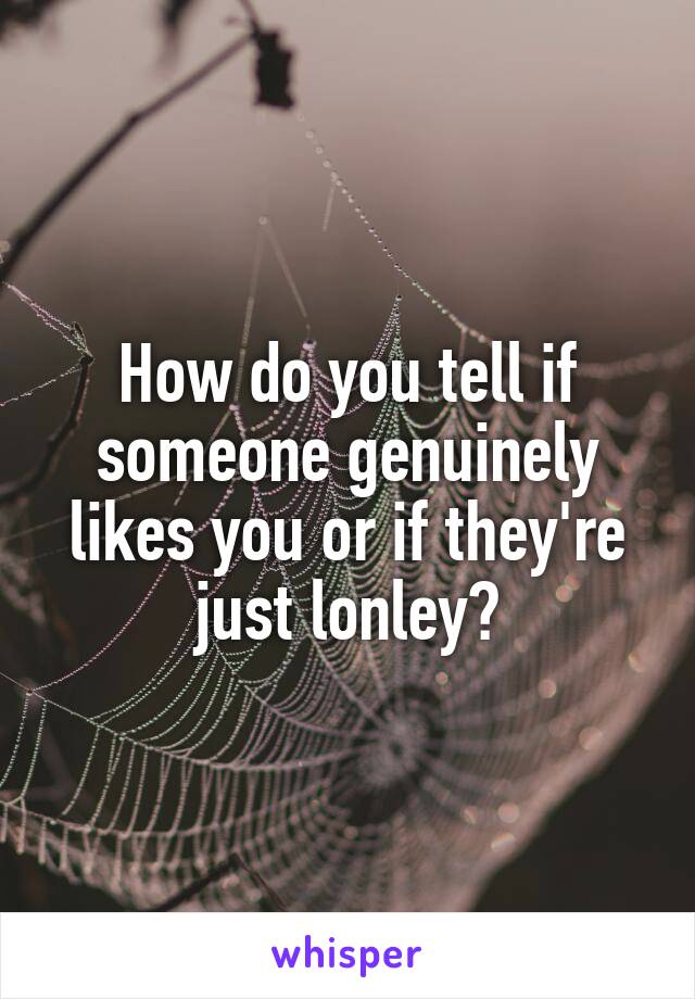 How do you tell if someone genuinely likes you or if they're just lonley?