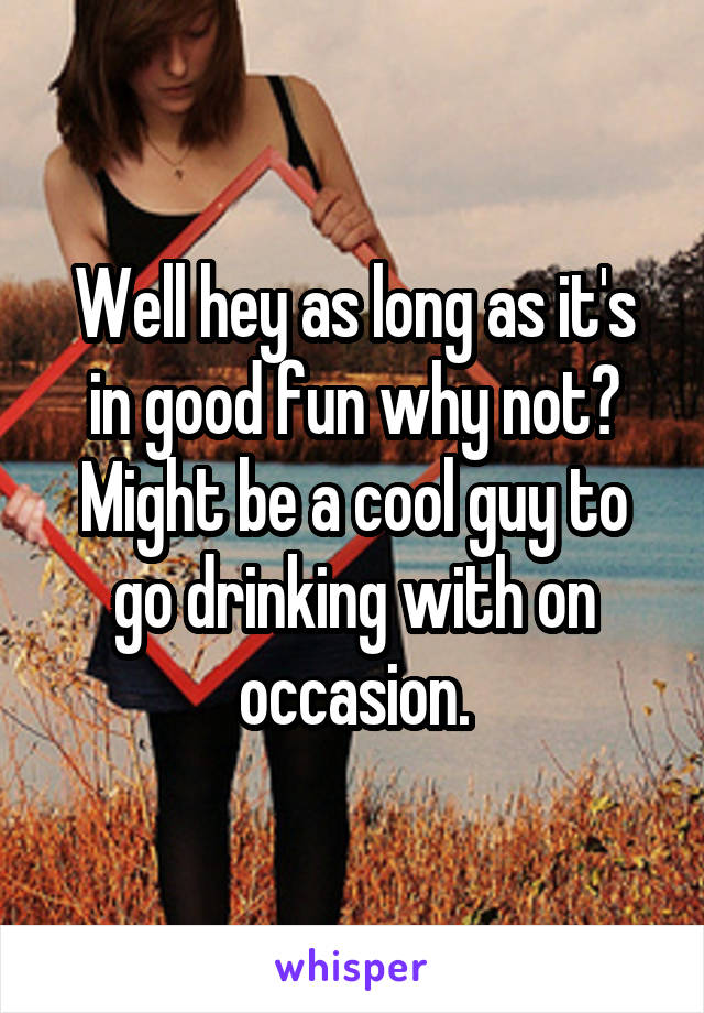 Well hey as long as it's in good fun why not? Might be a cool guy to go drinking with on occasion.