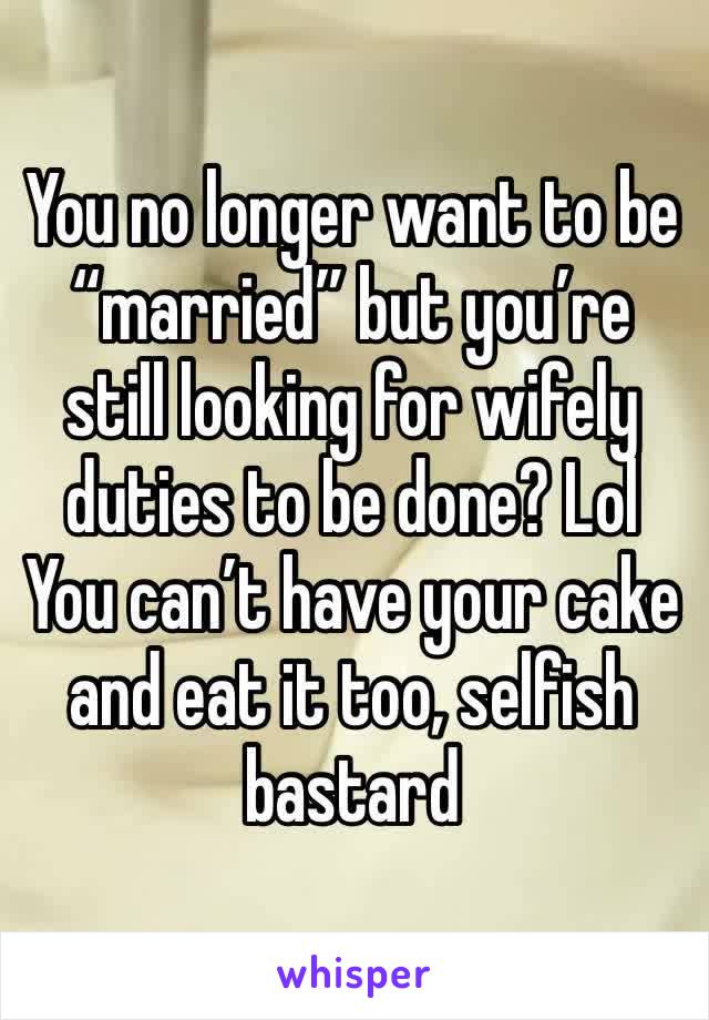 You no longer want to be “married” but you’re still looking for wifely duties to be done? Lol
You can’t have your cake and eat it too, selfish bastard