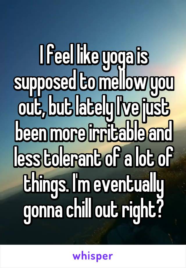I feel like yoga is supposed to mellow you out, but lately I've just been more irritable and less tolerant of a lot of things. I'm eventually gonna chill out right?