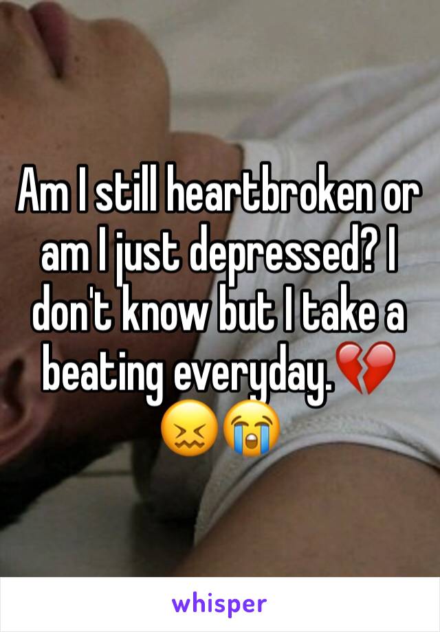 Am I still heartbroken or am I just depressed? I don't know but I take a beating everyday.💔😖😭