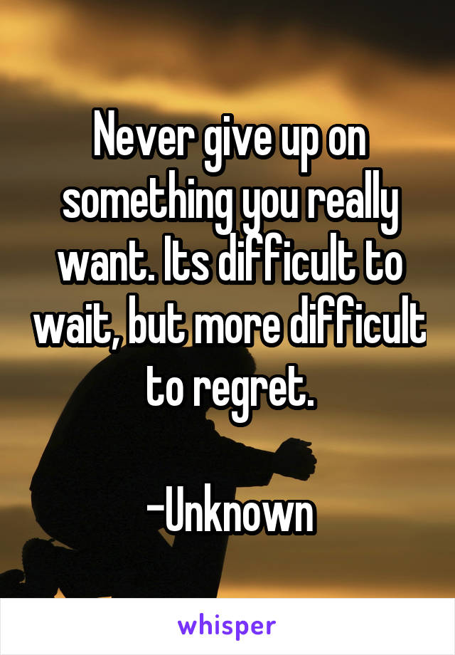 Never give up on something you really want. Its difficult to wait, but more difficult to regret.

-Unknown