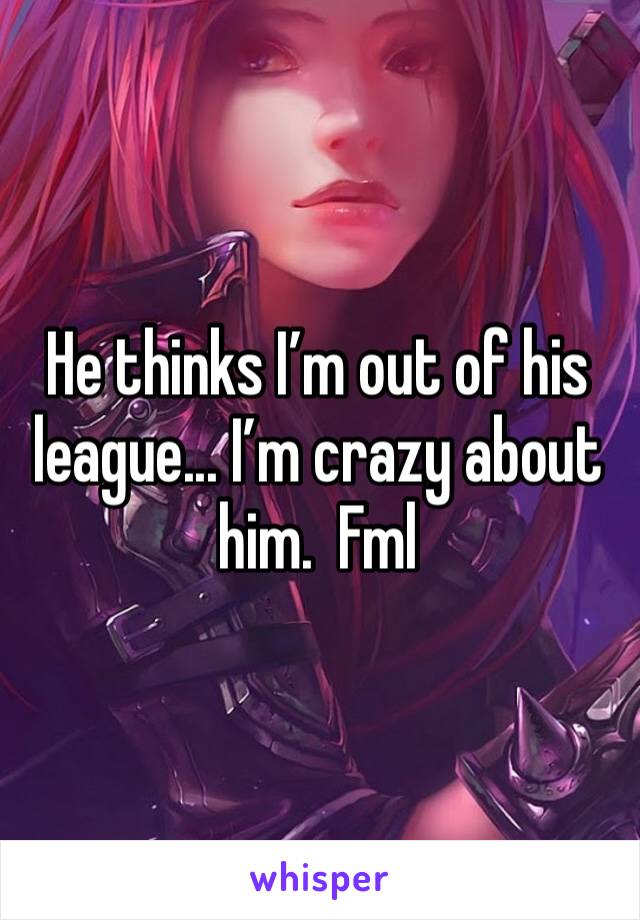 He thinks I’m out of his league... I’m crazy about him.  Fml