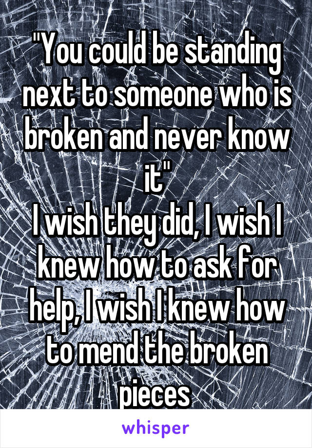 "You could be standing next to someone who is broken and never know it"
I wish they did, I wish I knew how to ask for help, I wish I knew how to mend the broken pieces 