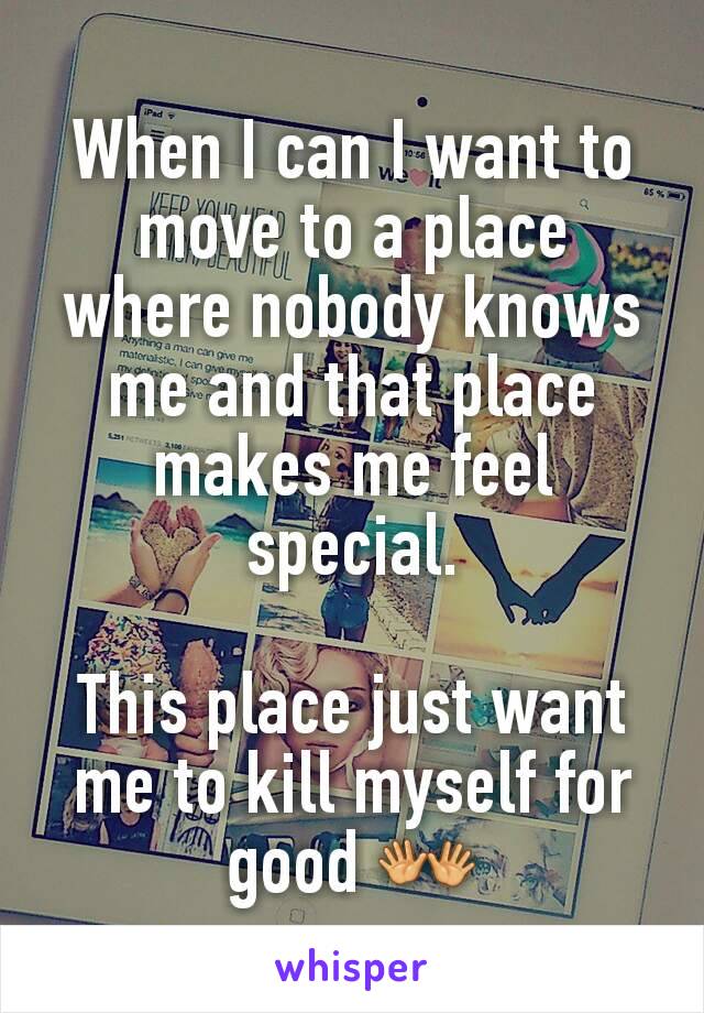When I can I want to move to a place where nobody knows me and that place makes me feel special.

This place just want me to kill myself for good 👐