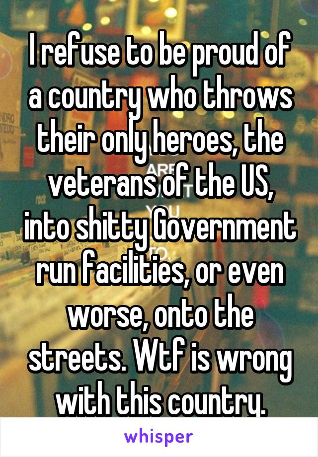 I refuse to be proud of a country who throws their only heroes, the veterans of the US, into shitty Government run facilities, or even worse, onto the streets. Wtf is wrong with this country.