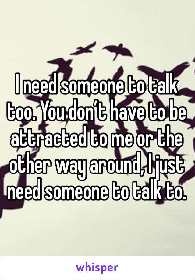 I need someone to talk too. You don’t have to be attracted to me or the other way around, I just need someone to talk to. 