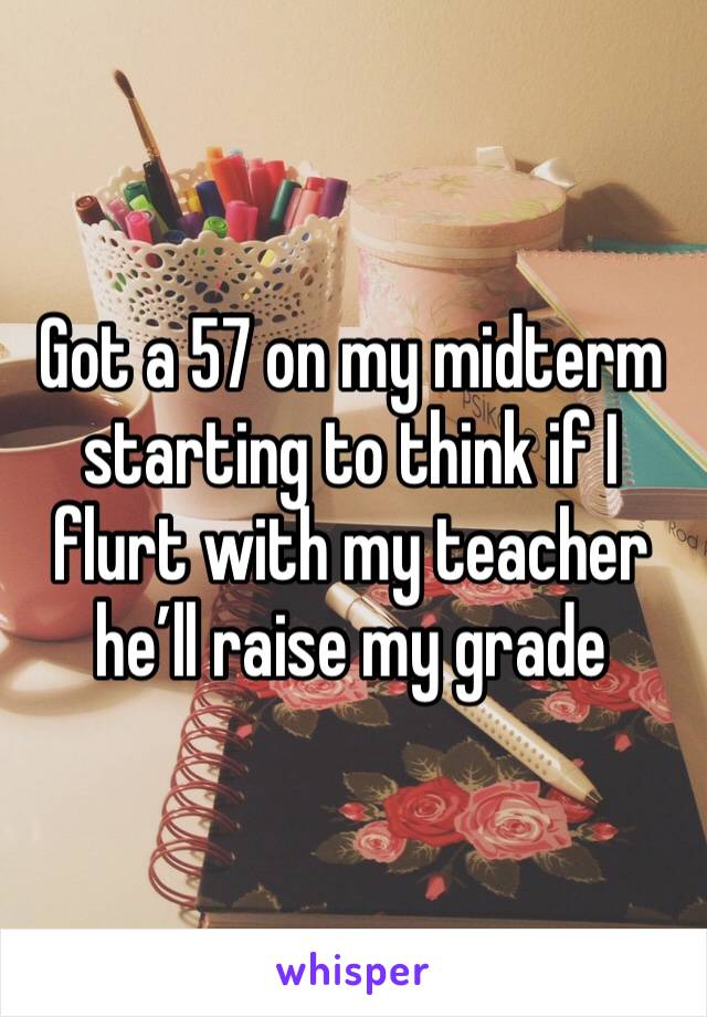 Got a 57 on my midterm starting to think if I flurt with my teacher he’ll raise my grade 