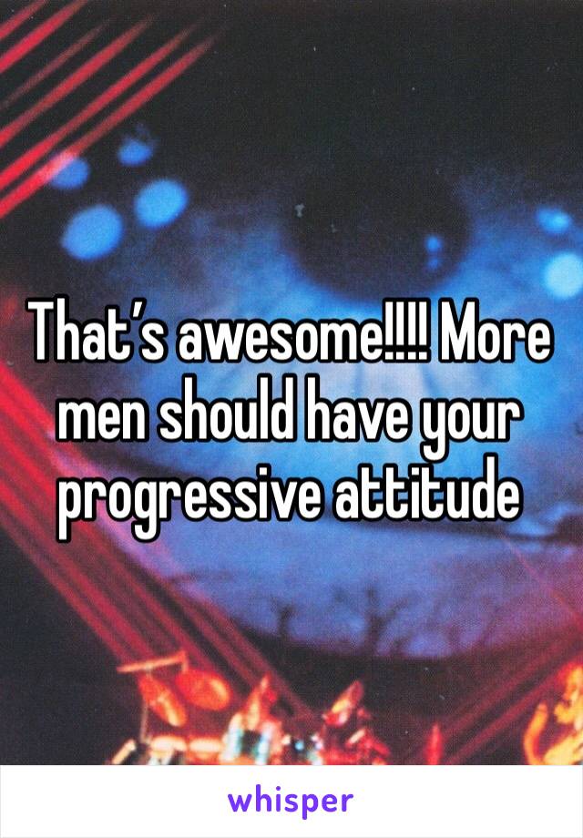 That’s awesome!!!! More men should have your progressive attitude 