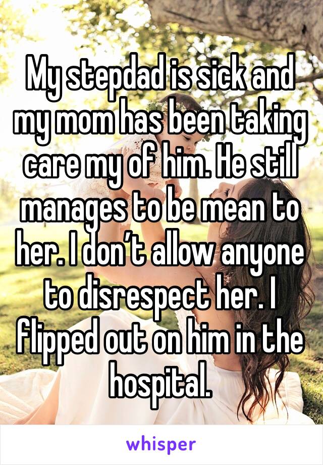 My stepdad is sick and my mom has been taking care my of him. He still manages to be mean to her. I don’t allow anyone to disrespect her. I flipped out on him in the hospital. 
