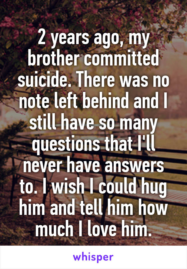 2 years ago, my brother committed suicide. There was no note left behind and I still have so many questions that I'll never have answers to. I wish I could hug him and tell him how much I love him.