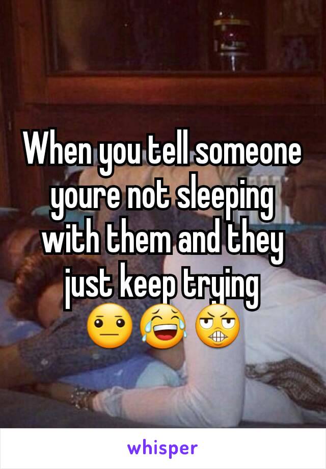 When you tell someone youre not sleeping with them and they just keep trying
😐😂😬