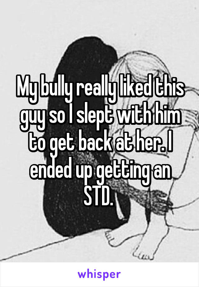 My bully really liked this guy so I slept with him to get back at her. I ended up getting an STD. 