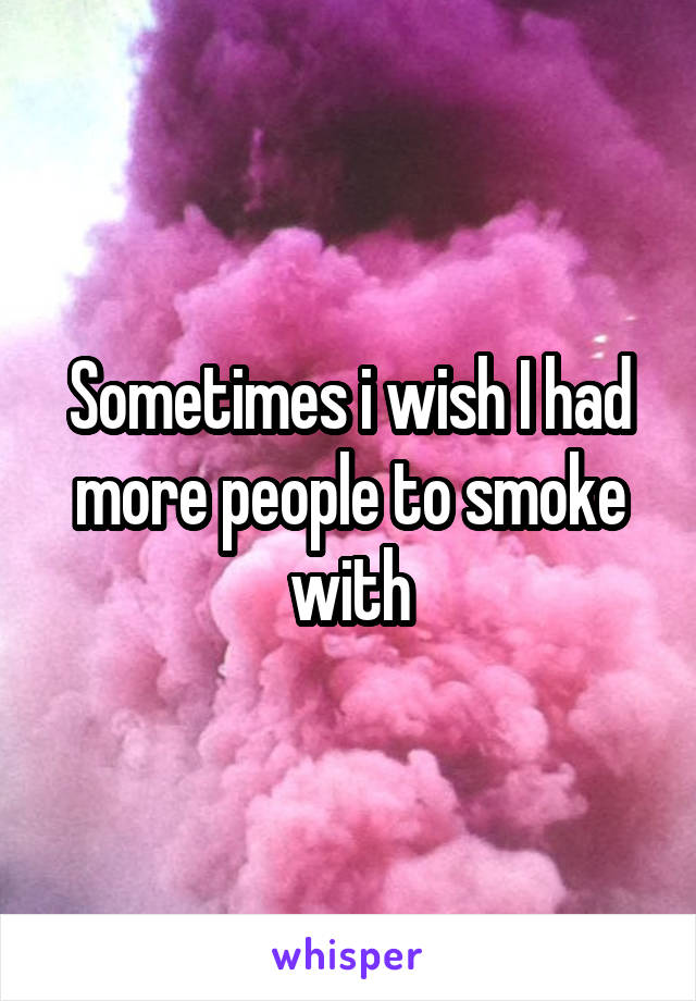 Sometimes i wish I had more people to smoke with