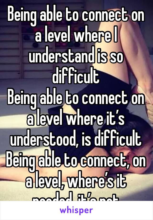 Being able to connect on a level where I understand is so difficult
Being able to connect on a level where it’s understood, is difficult
Being able to connect, on a level, where’s it needed, it’s not