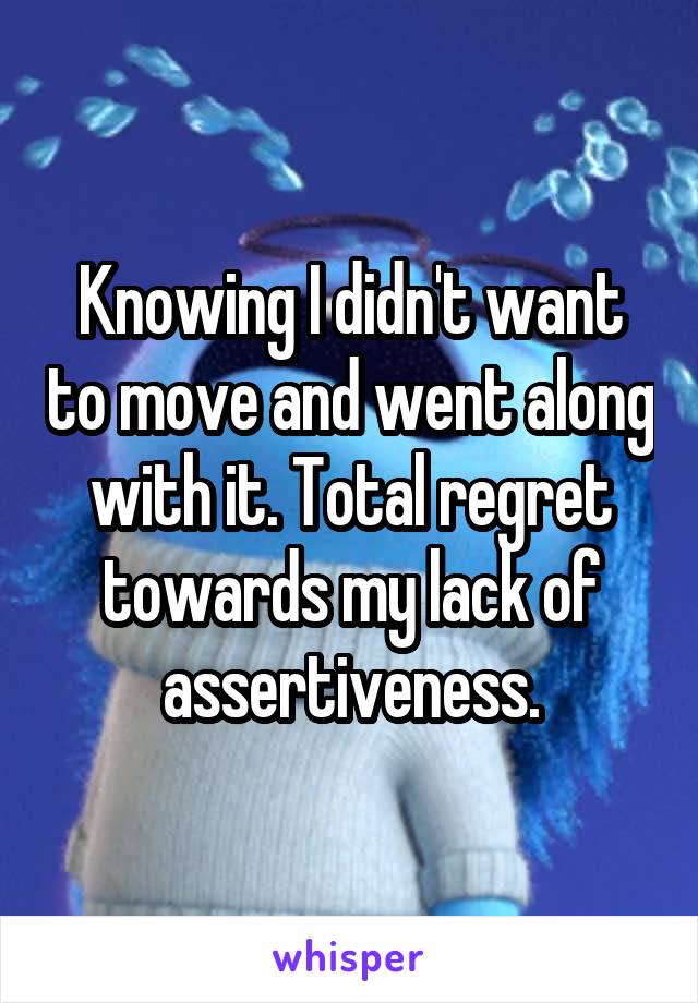 Knowing I didn't want to move and went along with it. Total regret towards my lack of assertiveness.