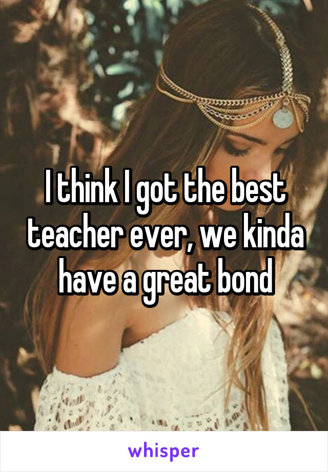 I think I got the best teacher ever, we kinda have a great bond