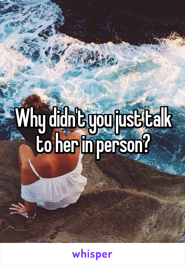 Why didn't you just talk to her in person?
