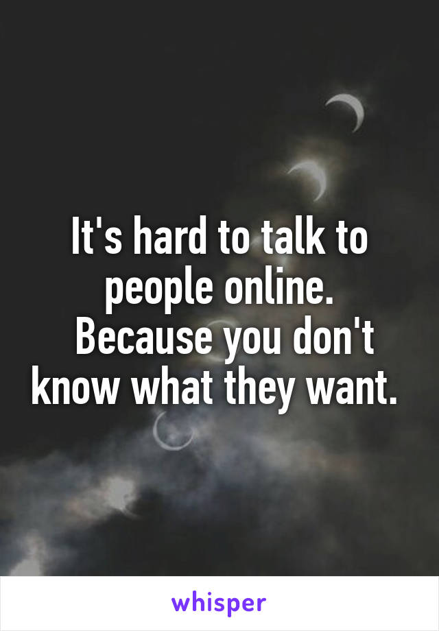 It's hard to talk to people online.
 Because you don't know what they want. 