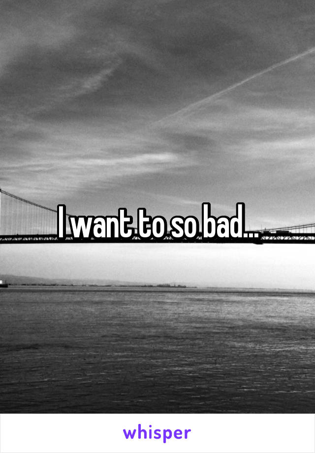 I want to so bad...