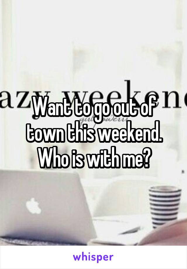 Want to go out of town this weekend. Who is with me?