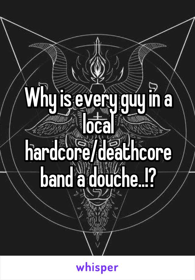 Why is every guy in a local hardcore/deathcore band a douche..!?