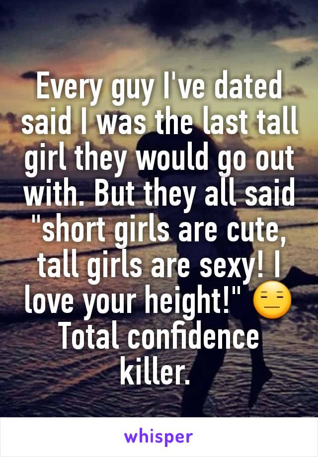 Every guy I've dated said I was the last tall girl they would go out with. But they all said "short girls are cute, tall girls are sexy! I love your height!" 😑 Total confidence killer. 