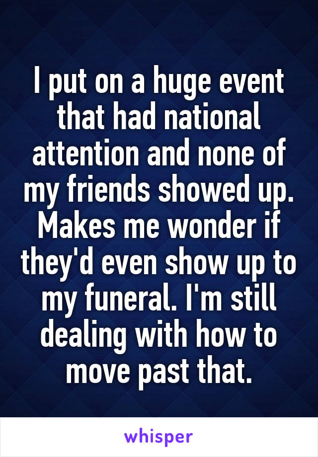 I put on a huge event that had national attention and none of my friends showed up. Makes me wonder if they'd even show up to my funeral. I'm still dealing with how to move past that.