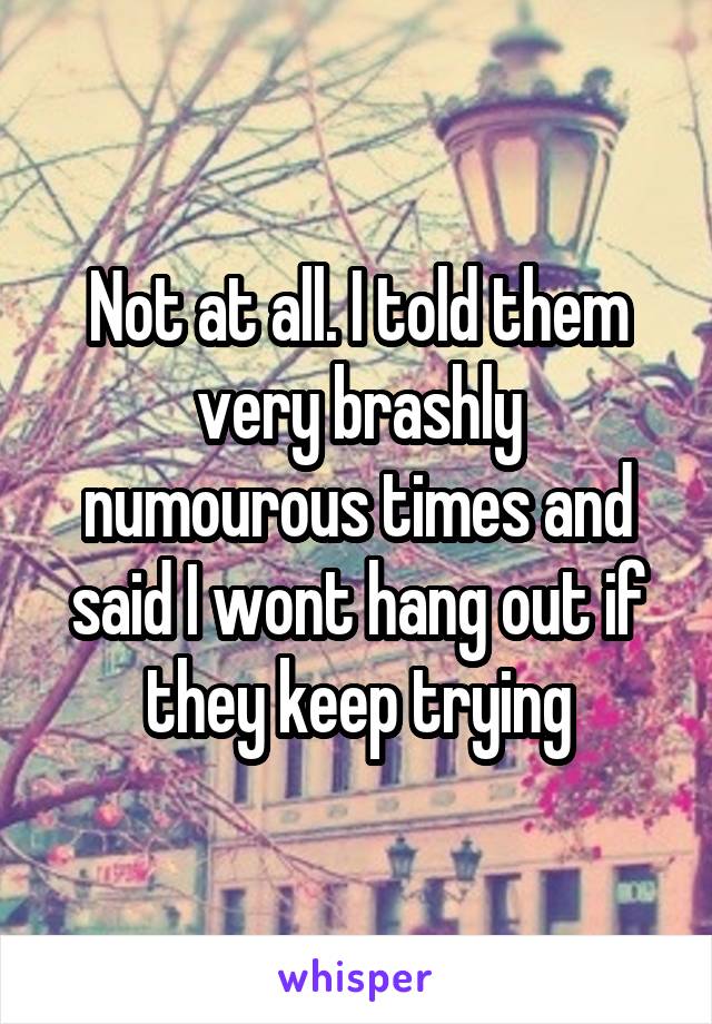 Not at all. I told them very brashly numourous times and said I wont hang out if they keep trying