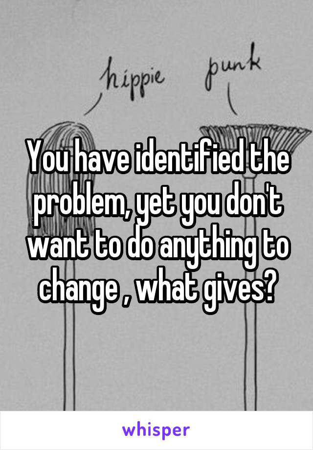 You have identified the problem, yet you don't want to do anything to change , what gives?