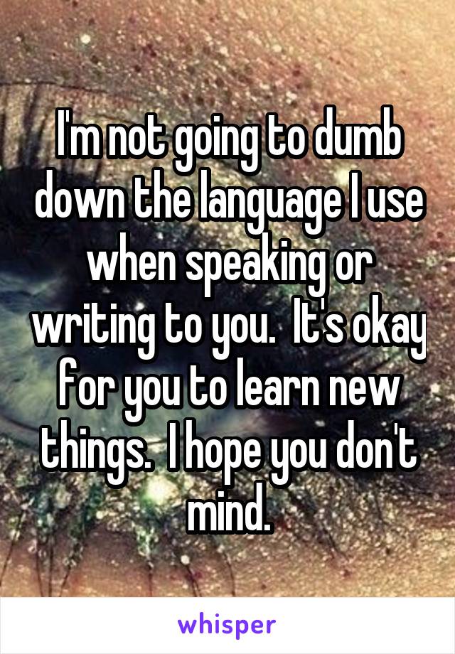 I'm not going to dumb down the language I use when speaking or writing to you.  It's okay for you to learn new things.  I hope you don't mind.