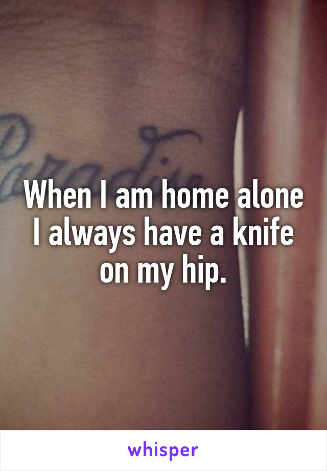 When I am home alone I always have a knife on my hip.
