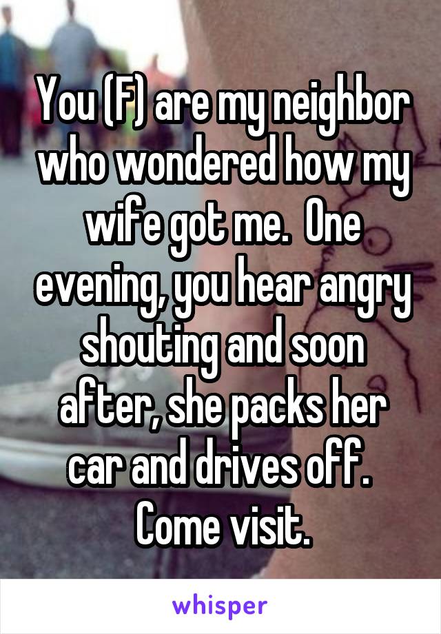 You (F) are my neighbor who wondered how my wife got me.  One evening, you hear angry shouting and soon after, she packs her car and drives off.  Come visit.