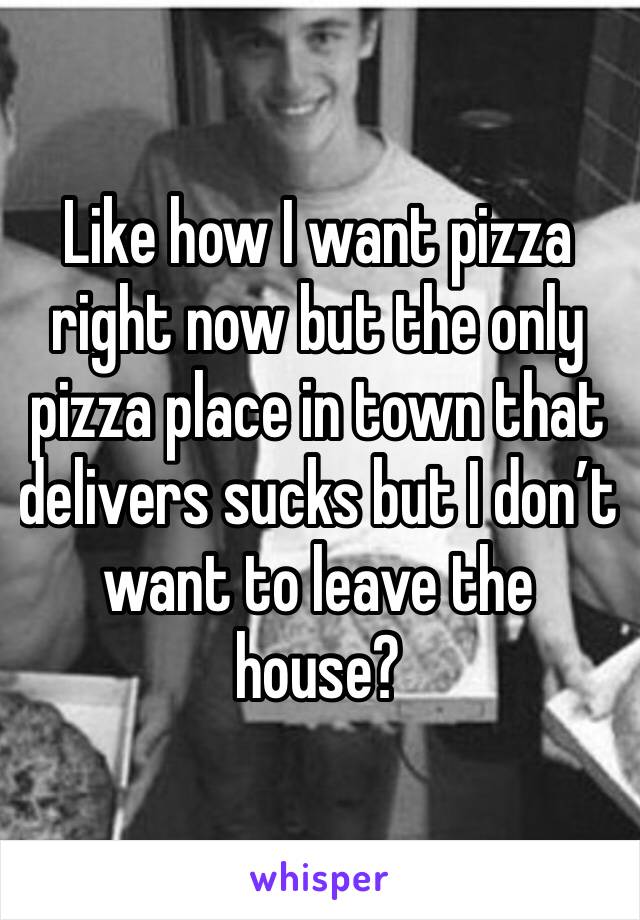 Like how I want pizza right now but the only pizza place in town that delivers sucks but I don’t want to leave the house?