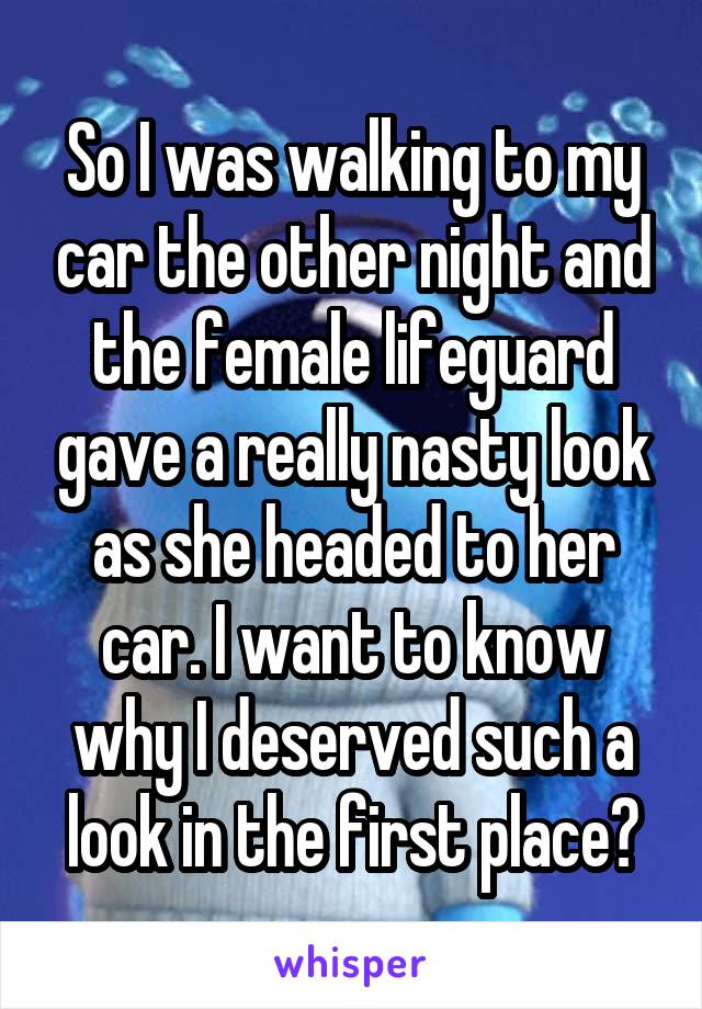 So I was walking to my car the other night and the female lifeguard gave a really nasty look as she headed to her car. I want to know why I deserved such a look in the first place?