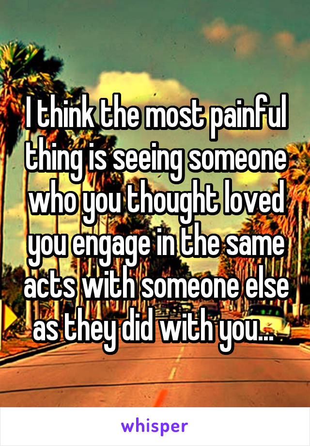 I think the most painful thing is seeing someone who you thought loved you engage in the same acts with someone else as they did with you... 