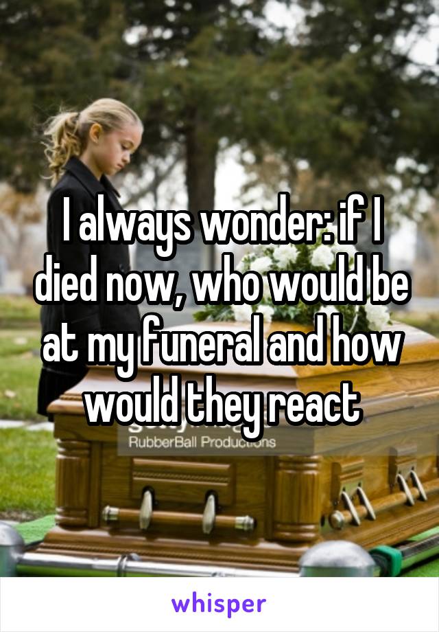 I always wonder: if I died now, who would be at my funeral and how would they react