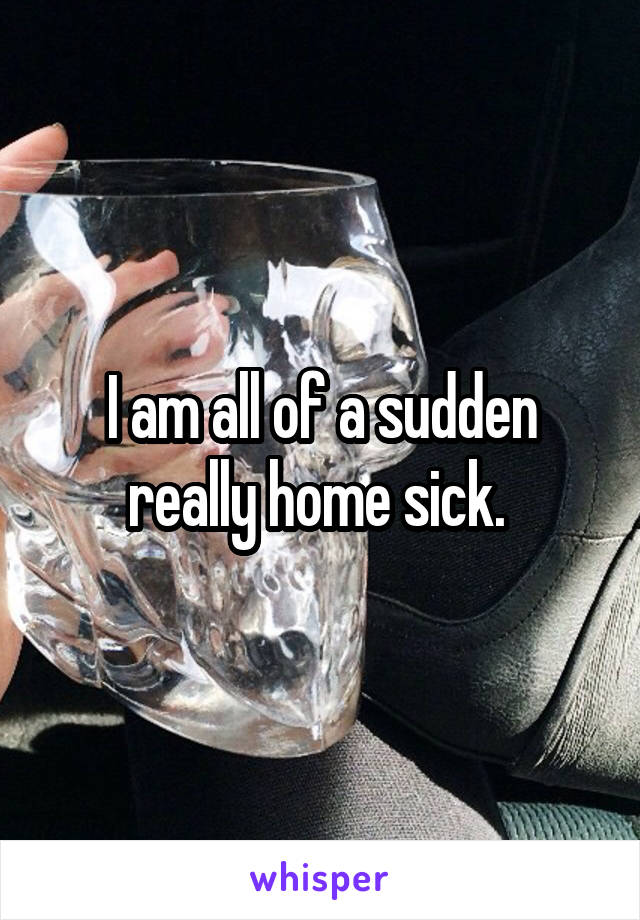 I am all of a sudden really home sick. 